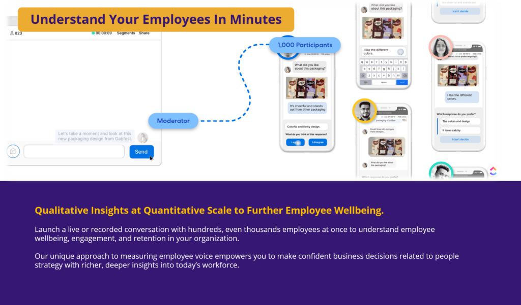 Qualitative Insights at Quantitative Scale to Further Employee Wellbeing. Launch a live or recorded conversation with hundreds, even thousands employees at once to understand employee wellbeing, engagement, and retention in your organization. Our unique approach to measuring employee voice empowers you to make confident business decisions related to people strategy with richer, deeper insights into today’s workforce.